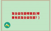 复合益生菌哪里卖(哪里有卖复合益生菌？)