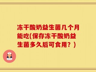冻干酸奶益生菌几个月能吃(保存冻干酸奶益生菌多久后可食用？)