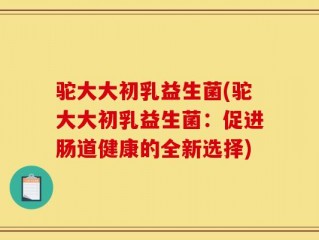 驼大大初乳益生菌(驼大大初乳益生菌：促进肠道健康的全新选择)