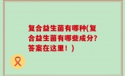 复合益生菌有哪种(复合益生菌有哪些成分？答案在这里！)