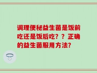 调理便秘益生菌是饭前吃还是饭后吃？？正确的益生菌服用方法？