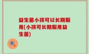 益生菌小孩可以长期服用(小孩可长期服用益生菌)