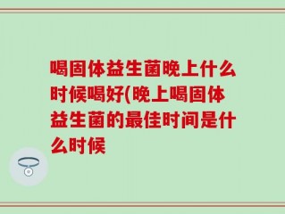 喝固体益生菌晚上什么时候喝好(晚上喝固体益生菌的最佳时间是什么时候