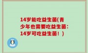 14岁能吃益生菌(青少年也需要吃益生菌：14岁可吃益生菌！)