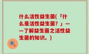 什么活性益生菌(「什么是活性益生菌？」——了解益生菌之活性益生菌的知识。)