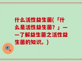 什么活性益生菌(「什么是活性益生菌？」——了解益生菌之活性益生菌的知识。)
