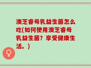 澳芝睿母乳益生菌怎么吃(如何使用澳芝睿母乳益生菌？享受健康生活。)