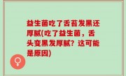 益生菌吃了舌苔发黑还厚腻(吃了益生菌，舌头变黑发厚腻？这可能是原因)