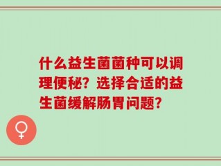 什么益生菌菌种可以调理便秘？选择合适的益生菌缓解肠胃问题？