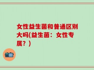 女性益生菌和普通区别大吗(益生菌：女性专属？)