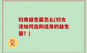 妇用益生菌怎么(妇女该如何选购适用的益生菌？)