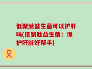 低聚肽益生菌可以护肝吗(低聚肽益生菌：保护肝脏好帮手)