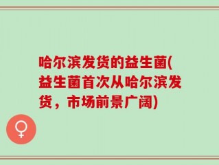 哈尔滨发货的益生菌(益生菌首次从哈尔滨发货，市场前景广阔)