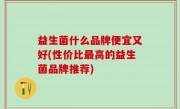 益生菌什么品牌便宜又好(性价比最高的益生菌品牌推荐)