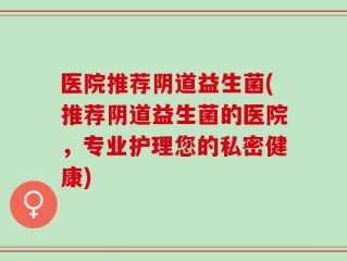 医院推荐阴道益生菌(推荐阴道益生菌的医院，专业护理您的私密健康)