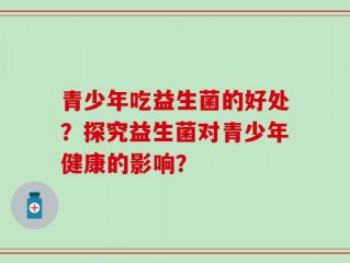 青少年吃益生菌的好处？探究益生菌对青少年健康的影响？