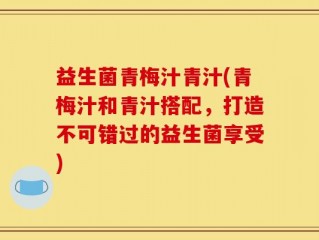益生菌青梅汁青汁(青梅汁和青汁搭配，打造不可错过的益生菌享受)