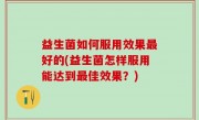 益生菌如何服用效果最好的(益生菌怎样服用能达到最佳效果？)