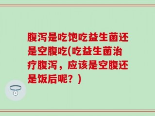 腹泻是吃饱吃益生菌还是空腹吃(吃益生菌治疗腹泻，应该是空腹还是饭后呢？)