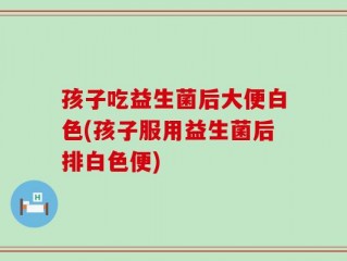 孩子吃益生菌后大便白色(孩子服用益生菌后排白色便)