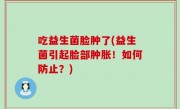 吃益生菌脸肿了(益生菌引起脸部肿胀！如何防止？)