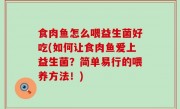 食肉鱼怎么喂益生菌好吃(如何让食肉鱼爱上益生菌？简单易行的喂养方法！)