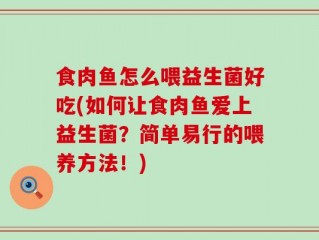 食肉鱼怎么喂益生菌好吃(如何让食肉鱼爱上益生菌？简单易行的喂养方法！)