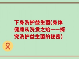 下身洗护益生菌(身体健康从洗发之始——探究洗护益生菌的秘密)