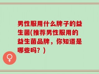 男性服用什么牌子的益生菌(推荐男性服用的益生菌品牌，你知道是哪些吗？)