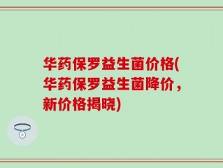 华药保罗益生菌价格(华药保罗益生菌降价，新价格揭晓)