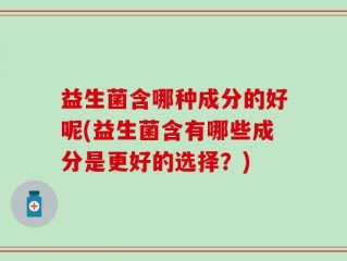 益生菌含哪种成分的好呢(益生菌含有哪些成分是更好的选择？)