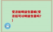 受凉能喝益生菌嘛(受凉后可以喝益生菌吗？)