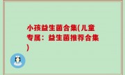 小孩益生菌合集(儿童专属：益生菌推荐合集)