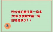 评价好的益生菌一袋多少钱(优质益生菌一袋价格是多少？)