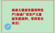 南通儿童益生菌滴剂生产(南通厂家生产儿童益生菌滴剂，受到家长关注)