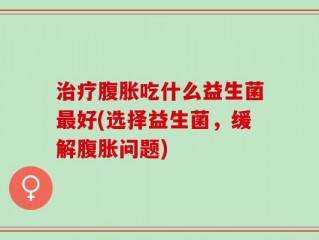 治疗腹胀吃什么益生菌最好(选择益生菌，缓解腹胀问题)