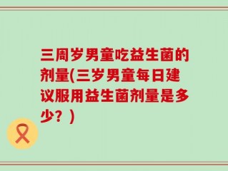 三周岁男童吃益生菌的剂量(三岁男童每日建议服用益生菌剂量是多少？)