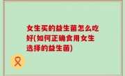 女生买的益生菌怎么吃好(如何正确食用女生选择的益生菌)