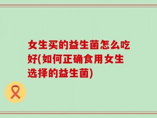 女生买的益生菌怎么吃好(如何正确食用女生选择的益生菌)