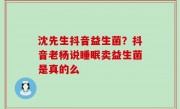 沈先生抖音益生菌？抖音老杨说睡眠卖益生菌是真的么