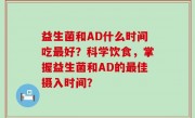 益生菌和AD什么时间吃最好？科学饮食，掌握益生菌和AD的最佳摄入时间？