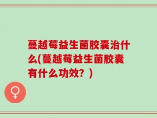 蔓越莓益生菌胶囊治什么(蔓越莓益生菌胶囊有什么功效？)