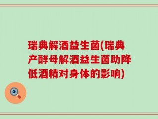 瑞典解酒益生菌(瑞典产酵母解酒益生菌助降低酒精对身体的影响)
