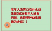 老年人没胃口吃什么益生菌(解决老年人进食问题，选择哪种益生菌最为合适？)