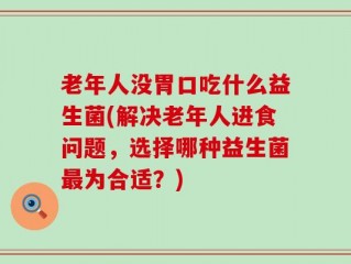 老年人没胃口吃什么益生菌(解决老年人进食问题，选择哪种益生菌最为合适？)