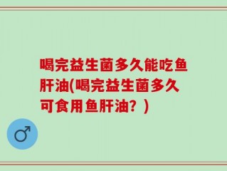 喝完益生菌多久能吃鱼肝油(喝完益生菌多久可食用鱼肝油？)