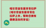嘎尔宗益生菌牙膏拉萨(嘎尔宗益生菌牙膏在拉萨上市，帮助您拥有健康洁白的牙齿)