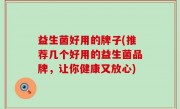 益生菌好用的牌子(推荐几个好用的益生菌品牌，让你健康又放心)