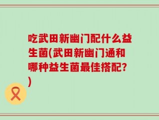 吃武田新幽门配什么益生菌(武田新幽门通和哪种益生菌最佳搭配？)