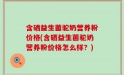 含硒益生菌驼奶营养粉价格(含硒益生菌驼奶营养粉价格怎么样？)